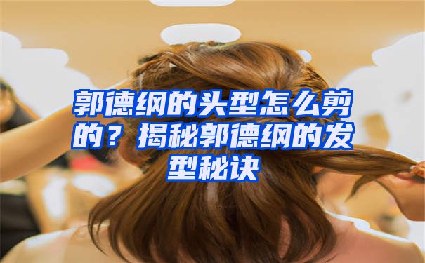 郭德纲的头型怎么剪的？揭秘郭德纲的发型秘诀