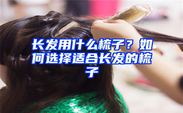 长发用什么梳子？如何选择适合长发的梳子