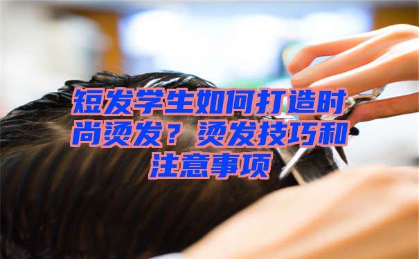 短发学生如何打造时尚烫发？烫发技巧和注意事项