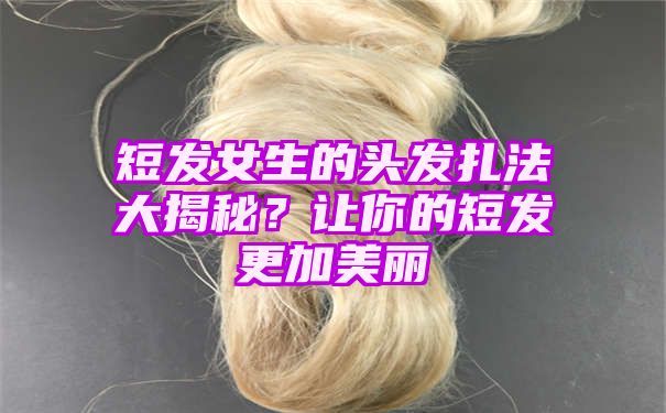 短发女生的头发扎法大揭秘？让你的短发更加美丽