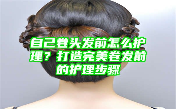 自己卷头发前怎么护理？打造完美卷发前的护理步骤