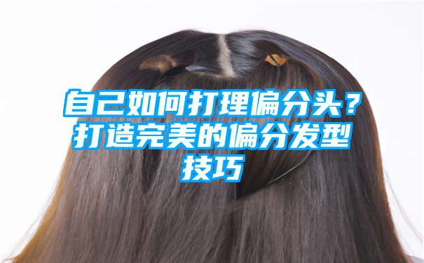 自己如何打理偏分头？打造完美的偏分发型技巧