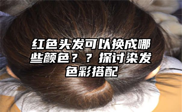 红色头发可以换成哪些颜色？？探讨染发色彩搭配