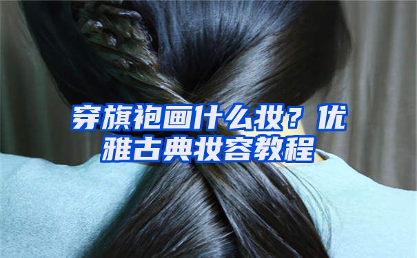 穿旗袍画什么妆？优雅古典妆容教程