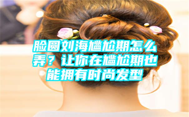 脸圆刘海尴尬期怎么弄？让你在尴尬期也能拥有时尚发型