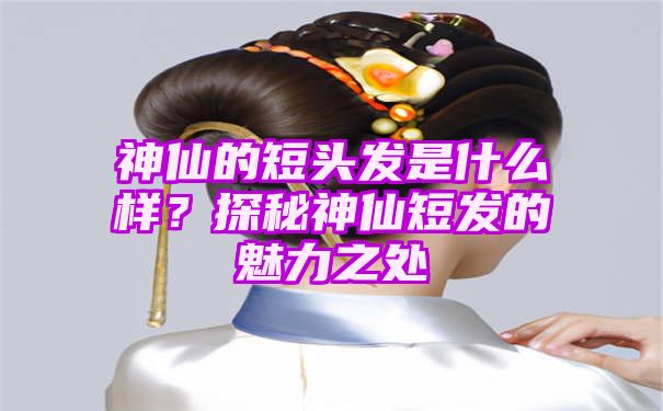 神仙的短头发是什么样？探秘神仙短发的魅力之处