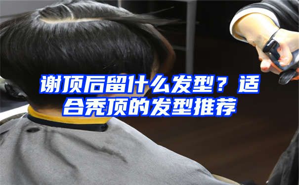 谢顶后留什么发型？适合秃顶的发型推荐