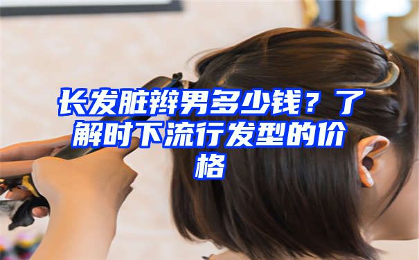 长发脏辫男多少钱？了解时下流行发型的价格