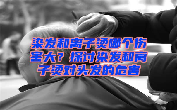 染发和离子烫哪个伤害大？探讨染发和离子烫对头发的危害