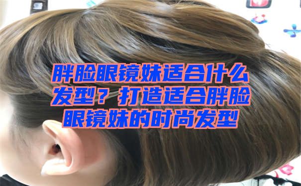 胖脸眼镜妹适合什么发型？打造适合胖脸眼镜妹的时尚发型