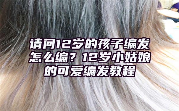 请问12岁的孩子编发怎么编？12岁小姑娘的可爱编发教程