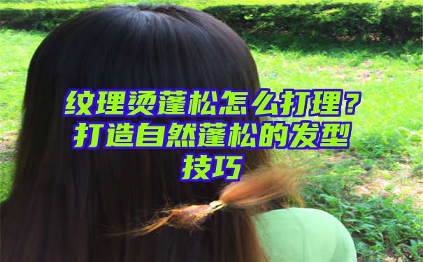 纹理烫蓬松怎么打理？打造自然蓬松的发型技巧