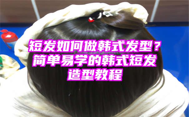 短发如何做韩式发型？简单易学的韩式短发造型教程