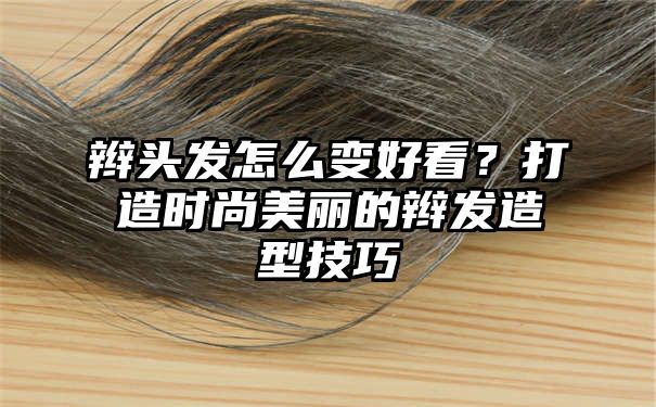 辫头发怎么变好看？打造时尚美丽的辫发造型技巧