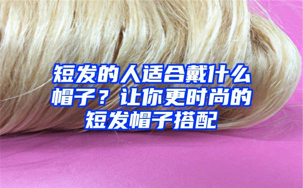 短发的人适合戴什么帽子？让你更时尚的短发帽子搭配