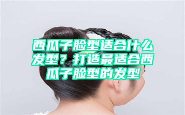 西瓜子脸型适合什么发型？打造最适合西瓜子脸型的发型