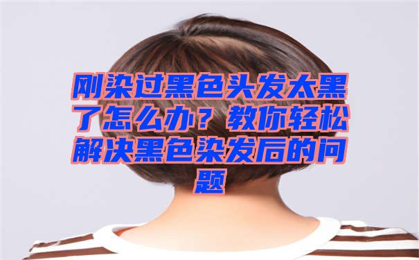 刚染过黑色头发太黑了怎么办？教你轻松解决黑色染发后的问题