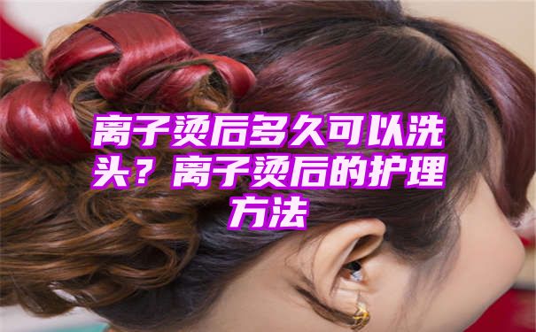 离子烫后多久可以洗头？离子烫后的护理方法