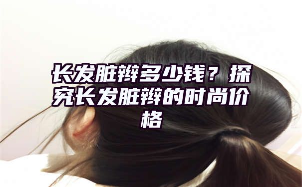 长发脏辫多少钱？探究长发脏辫的时尚价格