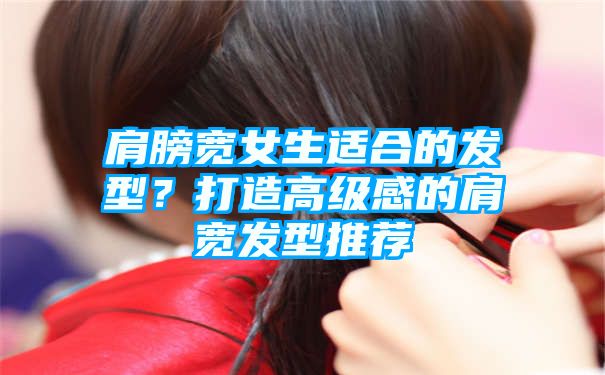 肩膀宽女生适合的发型？打造高级感的肩宽发型推荐