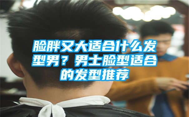 脸胖又大适合什么发型男？男士脸型适合的发型推荐