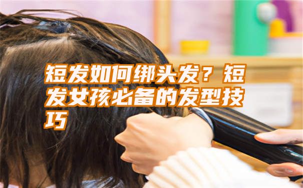 短发如何绑头发？短发女孩必备的发型技巧