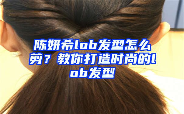 陈妍希lob发型怎么剪？教你打造时尚的lob发型