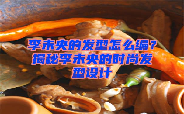 李未央的发型怎么编？揭秘李未央的时尚发型设计