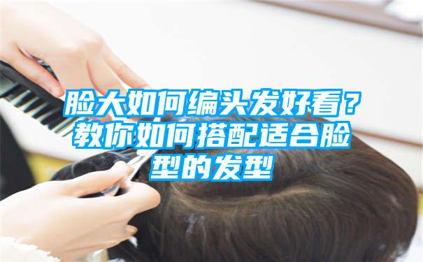 脸大如何编头发好看？教你如何搭配适合脸型的发型