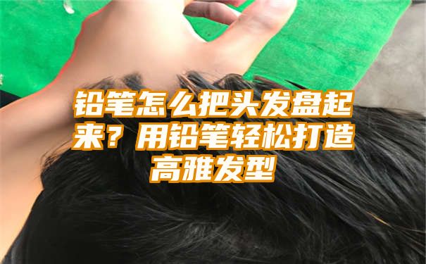 铅笔怎么把头发盘起来？用铅笔轻松打造高雅发型