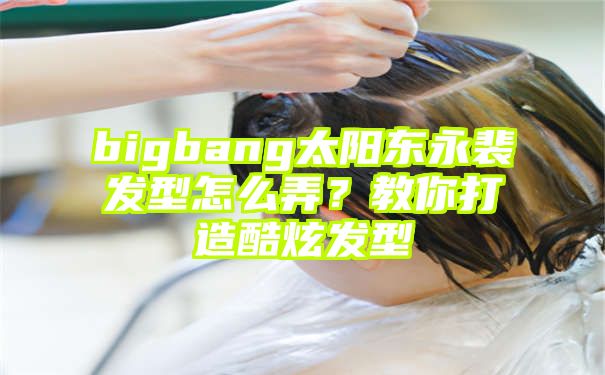 bigbang太阳东永裴发型怎么弄？教你打造酷炫发型