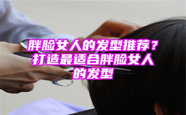 胖脸女人的发型推荐？打造最适合胖脸女人的发型