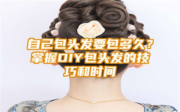 自己包头发要包多久？掌握DIY包头发的技巧和时间