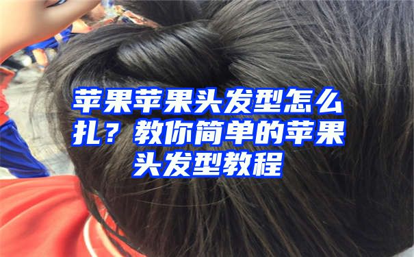 苹果苹果头发型怎么扎？教你简单的苹果头发型教程