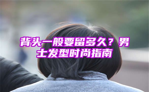 背头一般要留多久？男士发型时尚指南