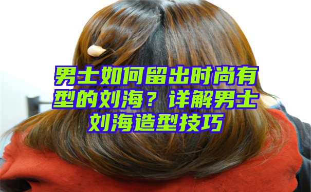 男士如何留出时尚有型的刘海？详解男士刘海造型技巧