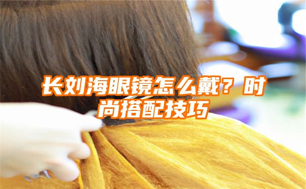 长刘海眼镜怎么戴？时尚搭配技巧