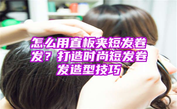 怎么用直板夹短发卷发？打造时尚短发卷发造型技巧