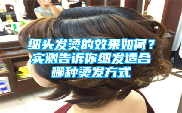 细头发烫的效果如何？实测告诉你细发适合哪种烫发方式