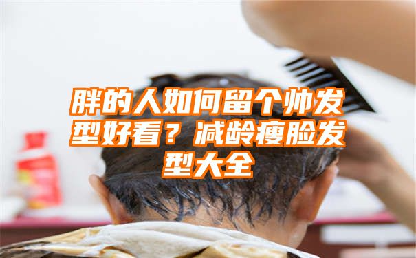 胖的人如何留个帅发型好看？减龄瘦脸发型大全