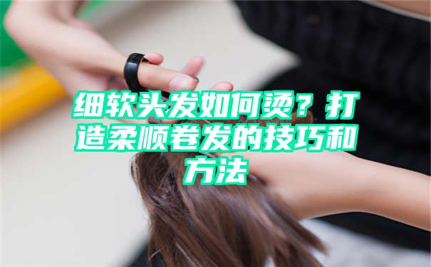 细软头发如何烫？打造柔顺卷发的技巧和方法