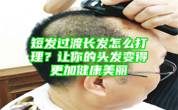 短发过渡长发怎么打理？让你的头发变得更加健康美丽