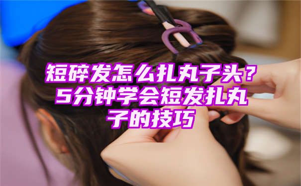 短碎发怎么扎丸子头？5分钟学会短发扎丸子的技巧