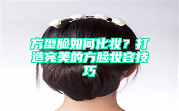 方型脸如何化妆？打造完美的方脸妆容技巧