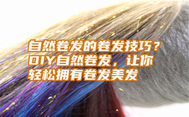 自然卷发的卷发技巧？DIY自然卷发，让你轻松拥有卷发美发