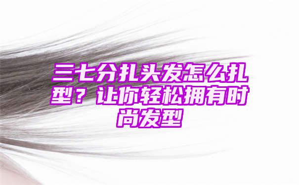 三七分扎头发怎么扎型？让你轻松拥有时尚发型