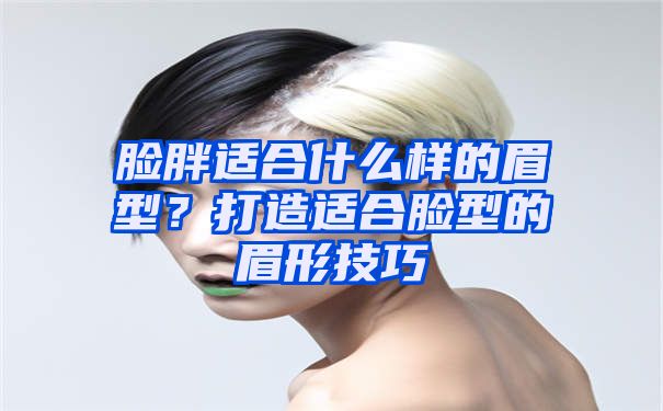 脸胖适合什么样的眉型？打造适合脸型的眉形技巧