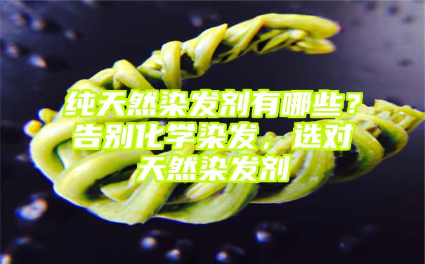 纯天然染发剂有哪些？告别化学染发，选对天然染发剂