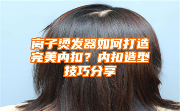 离子烫发器如何打造完美内扣？内扣造型技巧分享