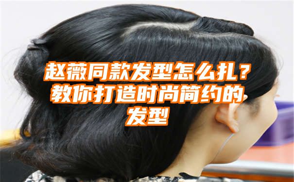 赵薇同款发型怎么扎？教你打造时尚简约的发型